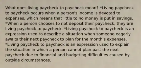 What does living paycheck to paycheck mean? *Living paycheck to paycheck occurs when a person's income is devoted to expenses, which means that little to no money is put in savings. *When a person chooses to not deposit their paycheck, they are living paycheck to paycheck. *Living paycheck to paycheck is an expression used to describe a situation when someone eagerly awaits their next paycheck to plan for the month's expenses. *Living paycheck to paycheck is an expression used to explain the situation in which a person cannot plan past the next paycheck due to financial and budgeting difficulties caused by outside circumstances.