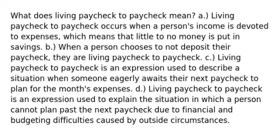 What does living paycheck to paycheck mean? a.) Living paycheck to paycheck occurs when a person's income is devoted to expenses, which means that little to no money is put in savings. b.) When a person chooses to not deposit their paycheck, they are living paycheck to paycheck. c.) Living paycheck to paycheck is an expression used to describe a situation when someone eagerly awaits their next paycheck to plan for the month's expenses. d.) Living paycheck to paycheck is an expression used to explain the situation in which a person cannot plan past the next paycheck due to financial and budgeting difficulties caused by outside circumstances.