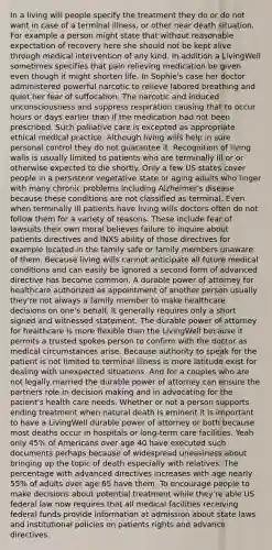 In a living will people specify the treatment they do or do not want in case of a terminal illness, or other near death situation. For example a person might state that without reasonable expectation of recovery here she should not be kept alive through medical intervention of any kind. In addition a LivingWell sometimes specifies that pain relieving medication be given even though it might shorten life. In Sophie's case her doctor administered powerful narcotic to relieve labored breathing and quiet her fear of suffocation. The narcotic and induced unconsciousness and suppress respiration causing that to occur hours or days earlier than if the medication had not been prescribed. Such palliative care is excepted as appropriate ethical medical practice. Although living wills help in sure personal control they do not guarantee it. Recognition of living walls is usually limited to patients who are terminally ill or or otherwise expected to die shortly. Only a few US states cover people in a persistent vegetative state or aging adults who linger with many chronic problems including Alzheimer's disease because these conditions are not classified as terminal. Even when terminally ill patients have living wills doctors often do not follow them for a variety of reasons. These include fear of lawsuits their own moral believes failure to inquire about patients directives and INXS ability of those directives for example located in the family safe or family members unaware of them. Because living wills cannot anticipate all future medical conditions and can easily be ignored a second form of advanced directive has become common. A durable power of attorney for healthcare authorized as appointment of another person usually they're not always a family member to make healthcare decisions on one's behalf. It generally requires only a short signed and witnessed statement. The durable power of attorney for healthcare is more flexible than the LivingWell because it permits a trusted spokes person to confirm with the doctor as medical circumstances arise. Because authority to speak for the patient is not limited to terminal illness is more latitude exist for dealing with unexpected situations. And for a couples who are not legally married the durable power of attorney can ensure the partners role in decision making and in advocating for the patient's health care needs. Whether or not a person supports ending treatment when natural death is eminent it is important to have a LivingWell durable power of attorney or both because most deaths occur in hospitals or long-term care facilities. Yeah only 45% of Americans over age 40 have executed such documents perhaps because of widespread uneasiness about bringing up the topic of death especially with relatives. The percentage with advanced directives increases with age nearly 55% of adults over age 65 have them. To encourage people to make decisions about potential treatment while they're able US federal law now requires that all medical facilities receiving federal funds provide information at admission about state laws and institutional policies on patients rights and advance directives.