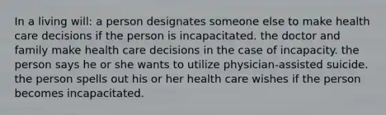 In a living will: a person designates someone else to make health care decisions if the person is incapacitated. the doctor and family make health care decisions in the case of incapacity. the person says he or she wants to utilize physician-assisted suicide. the person spells out his or her health care wishes if the person becomes incapacitated.