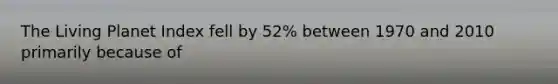 The Living Planet Index fell by 52% between 1970 and 2010 primarily because of