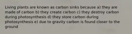 Living plants are known as carbon sinks because a) they are made of carbon b) they create carbon c) they destroy carbon during photosynthesis d) they store carbon during photosynthesis e) due to gravity carbon is found closer to the ground