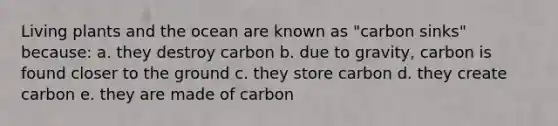 Living plants and the ocean are known as "carbon sinks" because: a. they destroy carbon b. due to gravity, carbon is found closer to the ground c. they store carbon d. they create carbon e. they are made of carbon