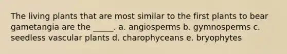 The living plants that are most similar to the first plants to bear gametangia are the _____. a. angiosperms b. gymnosperms c. seedless vascular plants d. charophyceans e. bryophytes