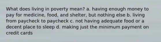 What does living in poverty mean? a. having enough money to pay for medicine, food, and shelter, but nothing else b. living from paycheck to paycheck c. not having adequate food or a decent place to sleep d. making just the minimum payment on credit cards