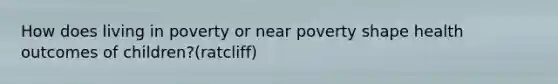 How does living in poverty or near poverty shape health outcomes of children?(ratcliff)