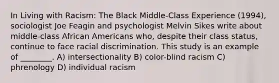 In Living with Racism: The Black Middle-Class Experience (1994), sociologist Joe Feagin and psychologist Melvin Sikes write about middle-class African Americans who, despite their class status, continue to face racial discrimination. This study is an example of ________. A) intersectionality B) color-blind racism C) phrenology D) individual racism