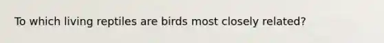 To which living reptiles are birds most closely related?