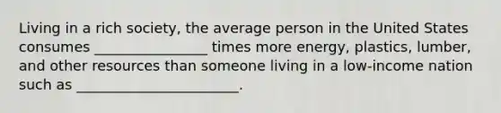 Living in a rich society, the average person in the United States consumes ________________ times more energy, plastics, lumber, and other resources than someone living in a low-income nation such as _______________________.