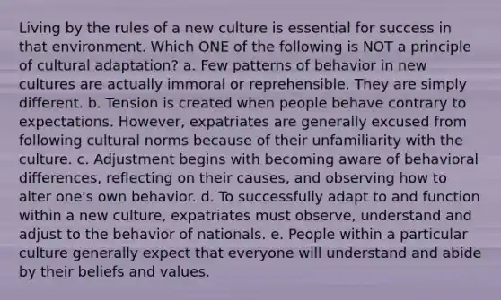 Living by the rules of a new culture is essential for success in that environment. Which ONE of the following is NOT a principle of cultural adaptation? a. Few patterns of behavior in new cultures are actually immoral or reprehensible. They are simply different. b. Tension is created when people behave contrary to expectations. However, expatriates are generally excused from following cultural norms because of their unfamiliarity with the culture. c. Adjustment begins with becoming aware of behavioral differences, reflecting on their causes, and observing how to alter one's own behavior. d. To successfully adapt to and function within a new culture, expatriates must observe, understand and adjust to the behavior of nationals. e. People within a particular culture generally expect that everyone will understand and abide by their beliefs and values.