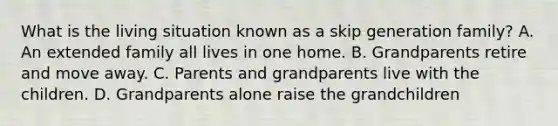 What is the living situation known as a skip generation family? A. An extended family all lives in one home. B. Grandparents retire and move away. C. Parents and grandparents live with the children. D. Grandparents alone raise the grandchildren