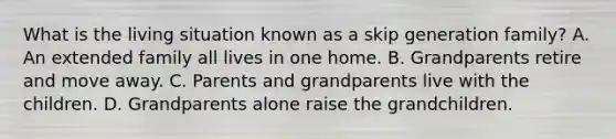 What is the living situation known as a skip generation family? A. An extended family all lives in one home. B. Grandparents retire and move away. C. Parents and grandparents live with the children. D. Grandparents alone raise the grandchildren.