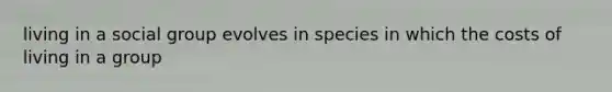 living in a social group evolves in species in which the costs of living in a group