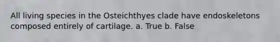 All living species in the Osteichthyes clade have endoskeletons composed entirely of cartilage. a. True b. False