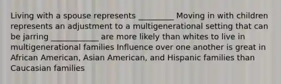 Living with a spouse represents _________ Moving in with children represents an adjustment to a multigenerational setting that can be jarring ____________ are more likely than whites to live in multigenerational families Influence over one another is great in African American, Asian American, and Hispanic families than Caucasian families