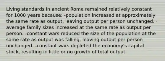 Living standards in ancient Rome remained relatively constant for 1000 years because: -population increased at approximately the same rate as output, leaving output per person unchanged. -average family sizes increased at the same rate as output per person. -constant wars reduced the size of the population at the same rate as output was falling, leaving output per person unchanged. -constant wars depleted the economy's capital stock, resulting in little or no growth of total output.