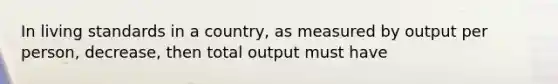 In living standards in a country, as measured by output per person, decrease, then total output must have