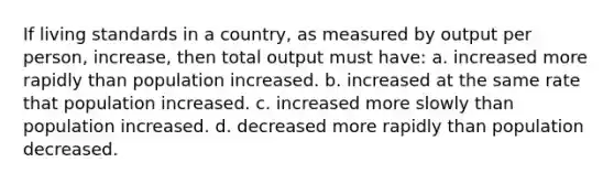 If living standards in a country, as measured by output per person, increase, then total output must have: a. increased more rapidly than population increased. b. increased at the same rate that population increased. c. increased more slowly than population increased. d. decreased more rapidly than population decreased.