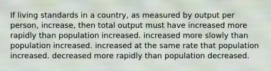 If living standards in a country, as measured by output per person, increase, then total output must have increased more rapidly than population increased. increased more slowly than population increased. increased at the same rate that population increased. decreased more rapidly than population decreased.