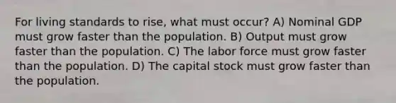 For living standards to rise, what must occur? A) Nominal GDP must grow faster than the population. B) Output must grow faster than the population. C) The labor force must grow faster than the population. D) The capital stock must grow faster than the population.