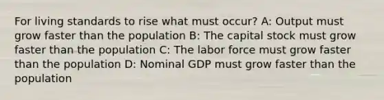 For living standards to rise what must occur? A: Output must grow faster than the population B: The capital stock must grow faster than the population C: The labor force must grow faster than the population D: Nominal GDP must grow faster than the population