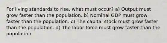 For living standards to rise, what must occur? a) Output must grow faster than the population. b) Nominal GDP must grow faster than the population. c) The capital stock must grow faster than the population. d) The labor force must grow faster than the population