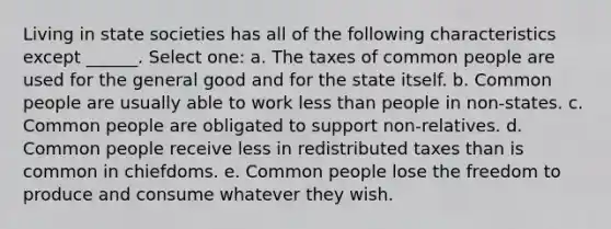 Living in state societies has all of the following characteristics except ______. Select one: a. The taxes of common people are used for the general good and for the state itself. b. Common people are usually able to work less than people in non-states. c. Common people are obligated to support non-relatives. d. Common people receive less in redistributed taxes than is common in chiefdoms. e. Common people lose the freedom to produce and consume whatever they wish.