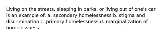 Living on the streets, sleeping in parks, or living out of one's car is an example of: a. secondary homelessness b. stigma and discrimination c. primary homelessness d. marginalization of homelessness