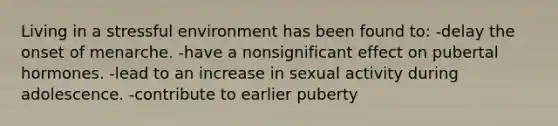 Living in a stressful environment has been found to: -delay the onset of menarche. -have a nonsignificant effect on pubertal hormones. -lead to an increase in sexual activity during adolescence. -contribute to earlier puberty