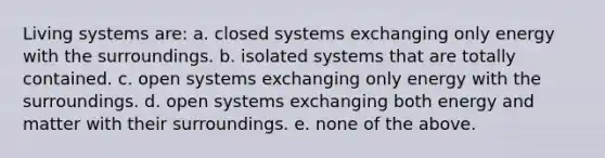 Living systems are: a. closed systems exchanging only energy with the surroundings. b. isolated systems that are totally contained. c. open systems exchanging only energy with the surroundings. d. open systems exchanging both energy and matter with their surroundings. e. none of the above.