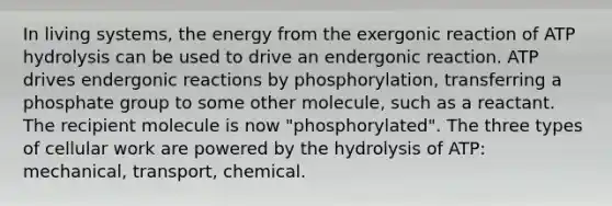 In living systems, the energy from the exergonic reaction of ATP hydrolysis can be used to drive an endergonic reaction. ATP drives endergonic reactions by phosphorylation, transferring a phosphate group to some other molecule, such as a reactant. The recipient molecule is now "phosphorylated". The three types of cellular work are powered by the hydrolysis of ATP: mechanical, transport, chemical.