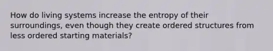 How do living systems increase the entropy of their surroundings, even though they create ordered structures from less ordered starting materials?