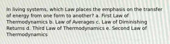 In living systems, which Law places the emphasis on the transfer of energy from one form to another? a. First Law of Thermodynamics b. Law of Averages c. Law of Diminishing Returns d. Third Law of Thermodynamics e. Second Law of Thermodynamics