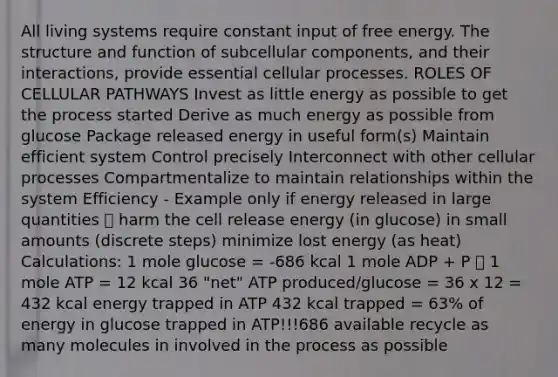 All living systems require constant input of free energy. The structure and function of subcellular components, and their interactions, provide essential cellular processes. ROLES OF CELLULAR PATHWAYS Invest as little energy as possible to get the process started Derive as much energy as possible from glucose Package released energy in useful form(s) Maintain efficient system Control precisely Interconnect with other cellular processes Compartmentalize to maintain relationships within the system Efficiency - Example only if energy released in large quantities 🡪 harm the cell release energy (in glucose) in small amounts (discrete steps) minimize lost energy (as heat) Calculations: 1 mole glucose = -686 kcal 1 mole ADP + P 🡪 1 mole ATP = 12 kcal 36 "net" ATP produced/glucose = 36 x 12 = 432 kcal energy trapped in ATP 432 kcal trapped = 63% of energy in glucose trapped in ATP!!!686 available recycle as many molecules in involved in the process as possible