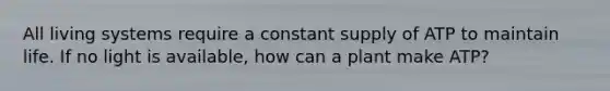 All living systems require a constant supply of ATP to maintain life. If no light is available, how can a plant make ATP?