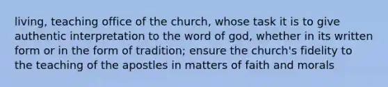 living, teaching office of the church, whose task it is to give authentic interpretation to the word of god, whether in its written form or in the form of tradition; ensure the church's fidelity to the teaching of the apostles in matters of faith and morals