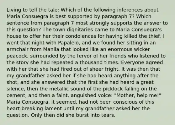 Living to tell the tale: Which of the following inferences about Maria Consuegra is best supported by paragraph 7? Which sentence from paragraph 7 most strongly supports the answer to this question? The town dignitaries came to Maria Consuegra's house to offer her their condolences for having killed the thief. I went that night with Papalelo, and we found her sitting in an armchair from Manila that looked like an enormous wicker peacock, surrounded by the fervor of her friends who listened to the story she had repeated a thousand times. Everyone agreed with her that she had fired out of sheer fright. It was then that my grandfather asked her if she had heard anything after the shot, and she answered that the first she had heard a great silence, then the metallic sound of the picklock falling on the cement, and then a faint, anguished voice: "Mother, help me!" Maria Consuegra, it seemed, had not been conscious of this heart-breaking lament until my grandfather asked her the question. Only then did she burst into tears.