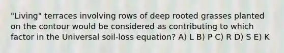 "Living" terraces involving rows of deep rooted grasses planted on the contour would be considered as contributing to which factor in the Universal soil-loss equation? A) L B) P C) R D) S E) K