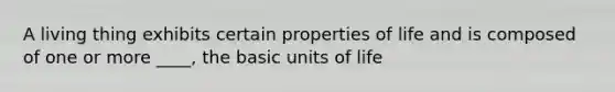 A living thing exhibits certain properties of life and is composed of one or more ____, the basic units of life