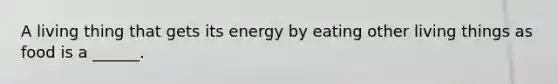 A living thing that gets its energy by eating other living things as food is a ______.