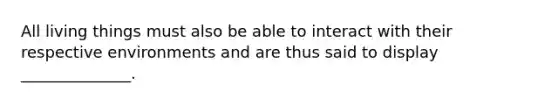 All living things must also be able to interact with their respective environments and are thus said to display ______________.