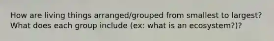 How are living things arranged/grouped from smallest to largest? What does each group include (ex: what is an ecosystem?)?