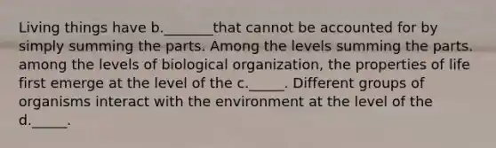 Living things have b._______that cannot be accounted for by simply summing the parts. Among the levels summing the parts. among the levels of biological organization, the properties of life first emerge at the level of the c._____. Different groups of organisms interact with the environment at the level of the d._____.