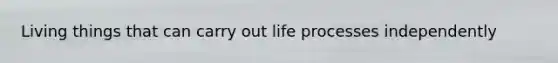 Living things that can carry out life processes independently