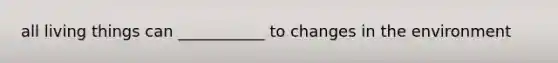 all living things can ___________ to changes in the environment