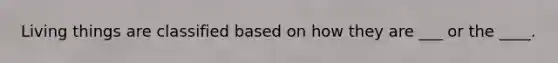 Living things are classified based on how they are ___ or the ____.