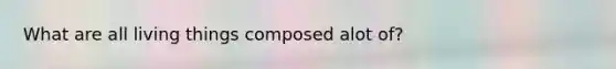 What are all living things composed alot of?