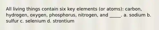 All living things contain six key elements (or atoms): carbon, hydrogen, oxygen, phosphorus, nitrogen, and _____. a. sodium b. sulfur c. selenium d. strontium