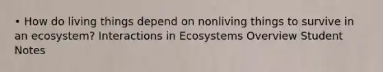 • How do living things depend on nonliving things to survive in an ecosystem? Interactions in Ecosystems Overview Student Notes