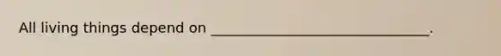 All living things depend on _______________________________.